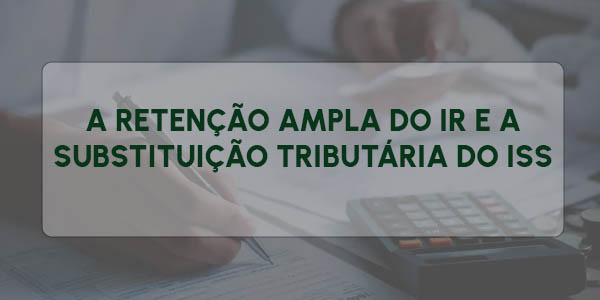 A RETENÇÃO AMPLA DO IR E A SUBSTITUIÇÃO TRIBUTÁRIA DO ISS